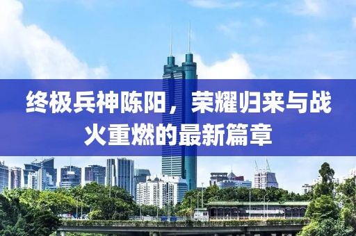終極兵神陳陽，榮耀歸來與戰(zhàn)火重燃的最新篇章