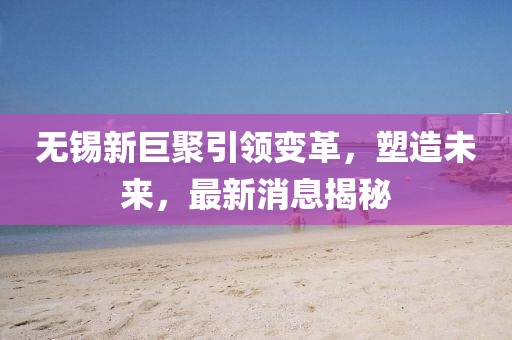 無錫新巨聚引領(lǐng)變革，塑造未來，最新消息揭秘