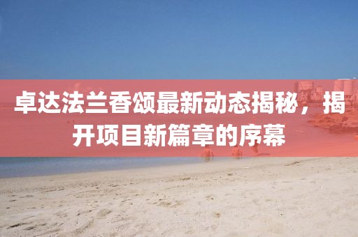 卓達(dá)法蘭香頌最新動態(tài)揭秘，揭開項(xiàng)目新篇章的序幕