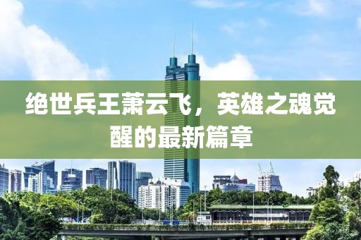 絕世兵王蕭云飛，英雄之魂覺醒的最新篇章