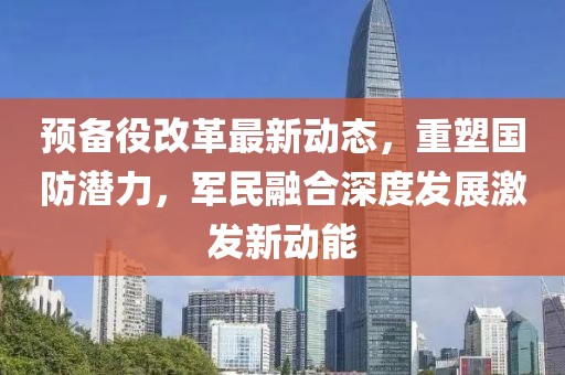 預(yù)備役改革最新動(dòng)態(tài)，重塑國(guó)防潛力，軍民融合深度發(fā)展激發(fā)新動(dòng)能