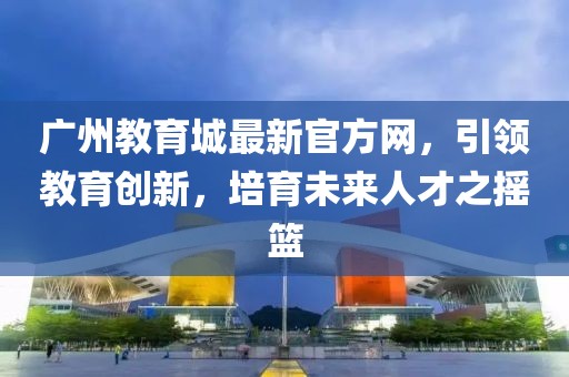 廣州教育城最新官方網(wǎng)，引領(lǐng)教育創(chuàng)新，培育未來(lái)人才之搖籃
