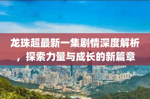 龍珠超最新一集劇情深度解析，探索力量與成長的新篇章