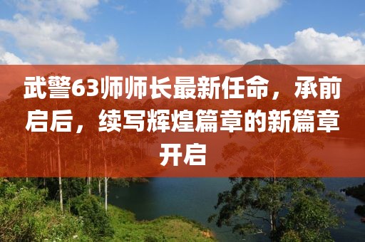 武警63師師長(zhǎng)最新任命，承前啟后，續(xù)寫輝煌篇章的新篇章開啟