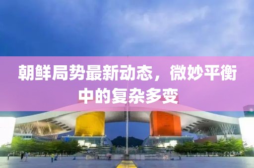 朝鮮局勢(shì)最新動(dòng)態(tài)，微妙平衡中的復(fù)雜多變
