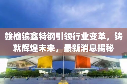 贛榆鑌鑫特鋼引領(lǐng)行業(yè)變革，鑄就輝煌未來(lái)，最新消息揭秘