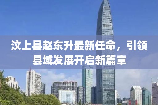 汶上縣趙東升最新任命，引領(lǐng)縣域發(fā)展開(kāi)啟新篇章
