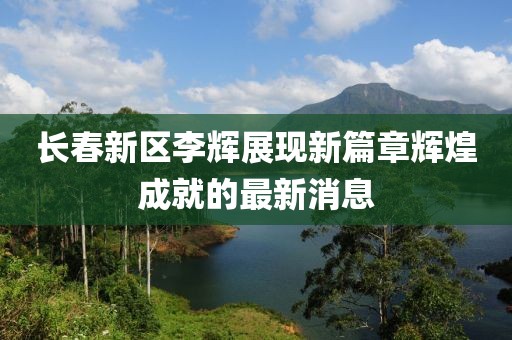 長春新區(qū)李輝展現(xiàn)新篇章輝煌成就的最新消息