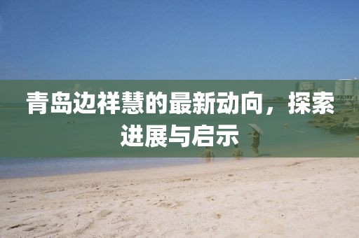 青島邊祥慧的最新動(dòng)向，探索進(jìn)展與啟示