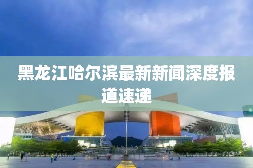 黑龍江哈爾濱最新新聞深度報(bào)道速遞
