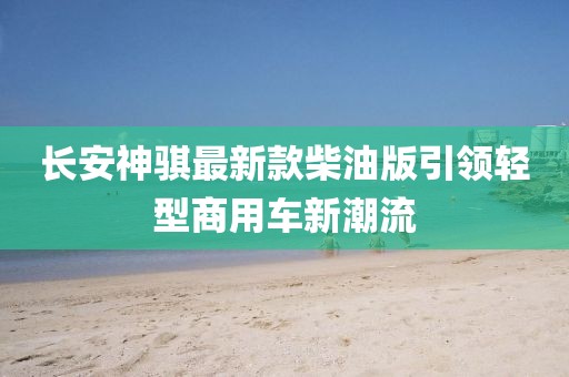 長(zhǎng)安神騏最新款柴油版引領(lǐng)輕型商用車新潮流