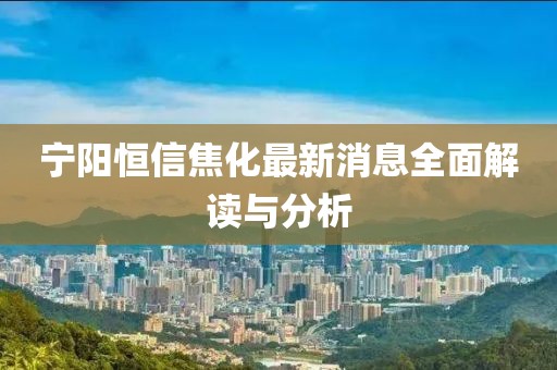 寧陽恒信焦化最新消息全面解讀與分析