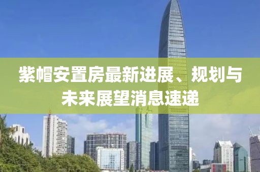 紫帽安置房最新進展、規(guī)劃與未來展望消息速遞
