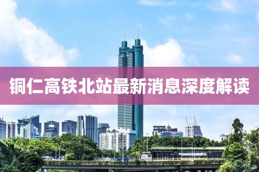銅仁高鐵北站最新消息深度解讀
