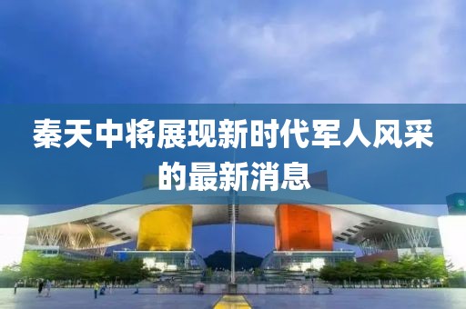 秦天中將展現(xiàn)新時代軍人風采的最新消息