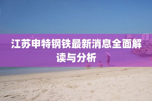 江蘇申特鋼鐵最新消息全面解讀與分析