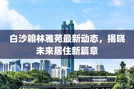 白沙翰林雅苑最新動態(tài)，揭曉未來居住新篇章
