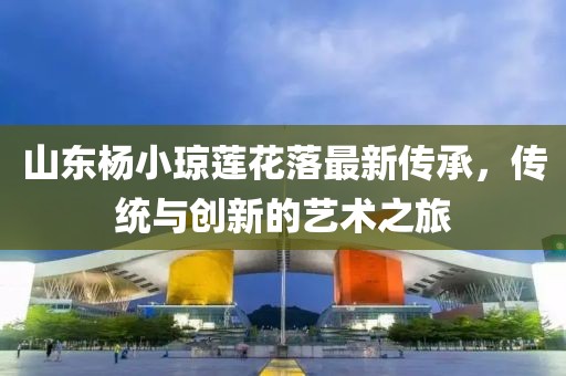 山東楊小瓊蓮花落最新傳承，傳統(tǒng)與創(chuàng)新的藝術(shù)之旅