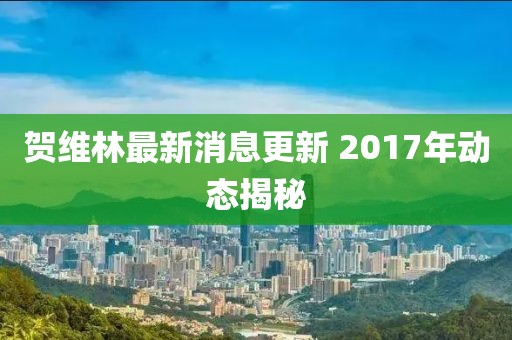 賀維林最新消息更新 2017年動態(tài)揭秘