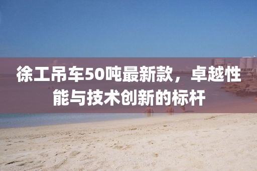 徐工吊車50噸最新款，卓越性能與技術創(chuàng)新的標桿