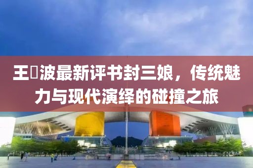 王玥波最新評書封三娘，傳統(tǒng)魅力與現(xiàn)代演繹的碰撞之旅
