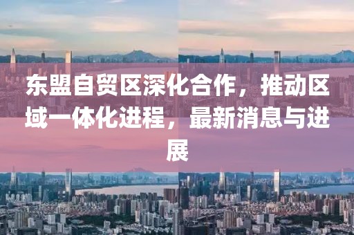 東盟自貿(mào)區(qū)深化合作，推動(dòng)區(qū)域一體化進(jìn)程，最新消息與進(jìn)展