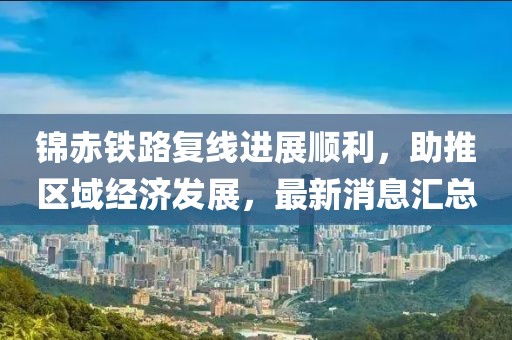 錦赤鐵路復線進展順利，助推區(qū)域經(jīng)濟發(fā)展，最新消息匯總