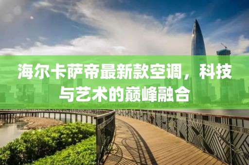 海爾卡薩帝最新款空調(diào)，科技與藝術(shù)的巔峰融合