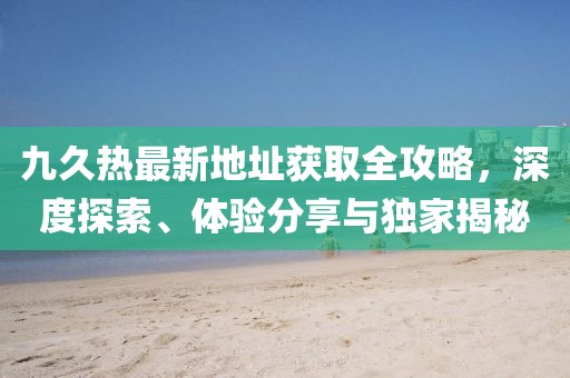 九久熱最新地址獲取全攻略，深度探索、體驗分享與獨家揭秘