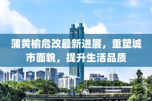 蒲黃榆危改最新進(jìn)展，重塑城市面貌，提升生活品質(zhì)