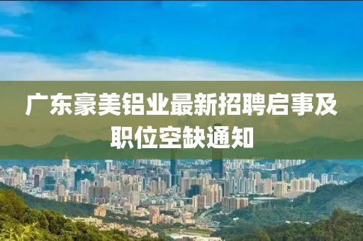 廣東豪美鋁業(yè)最新招聘啟事及職位空缺通知