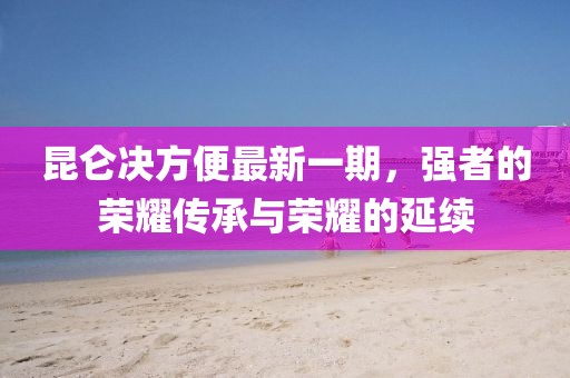 昆侖決方便最新一期，強者的榮耀傳承與榮耀的延續(xù)