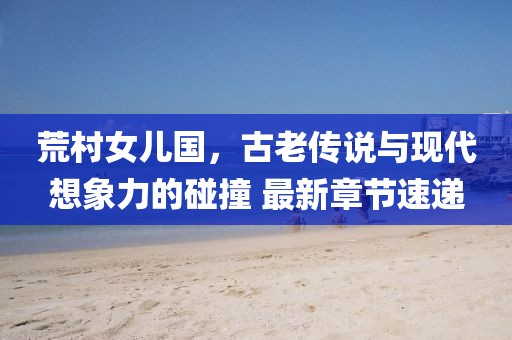 荒村女兒國(guó)，古老傳說與現(xiàn)代想象力的碰撞 最新章節(jié)速遞