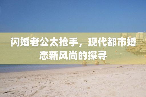 閃婚老公太搶手，現(xiàn)代都市婚戀新風(fēng)尚的探尋