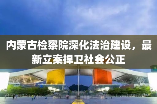 內(nèi)蒙古檢察院深化法治建設，最新立案捍衛(wèi)社會公正