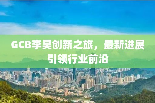GCB李昊創(chuàng)新之旅，最新進(jìn)展引領(lǐng)行業(yè)前沿