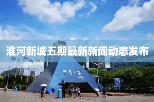 淮河新城五期最新新聞動(dòng)態(tài)發(fā)布