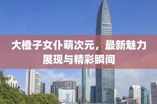 大橙子女仆萌次元，最新魅力展現(xiàn)與精彩瞬間