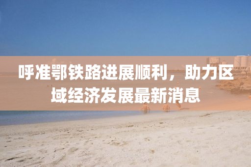 呼準(zhǔn)鄂鐵路進(jìn)展順利，助力區(qū)域經(jīng)濟(jì)發(fā)展最新消息
