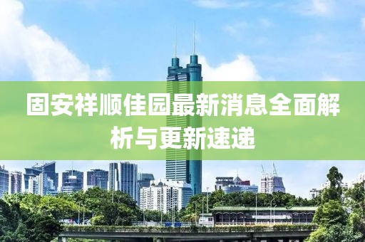 固安祥順佳園最新消息全面解析與更新速遞
