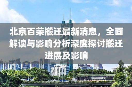 北京百榮搬遷最新消息，全面解讀與影響分析深度探討搬遷進(jìn)展及影響