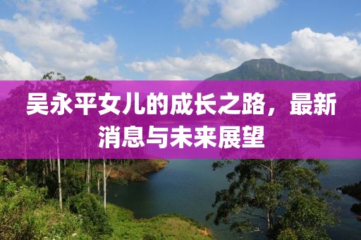 吳永平女兒的成長之路，最新消息與未來展望