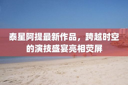 泰星阿提最新作品，跨越時(shí)空的演技盛宴亮相熒屏