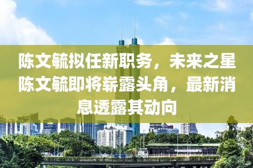 陳文毓擬任新職務(wù)，未來(lái)之星陳文毓即將嶄露頭角，最新消息透露其動(dòng)向