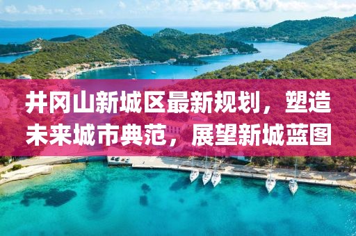 井岡山新城區(qū)最新規(guī)劃，塑造未來(lái)城市典范，展望新城藍(lán)圖