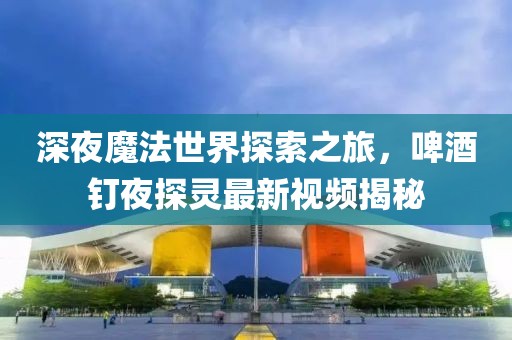 深夜魔法世界探索之旅，啤酒釘夜探靈最新視頻揭秘