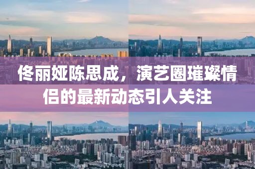 佟麗婭陳思成，演藝圈璀璨情侶的最新動(dòng)態(tài)引人關(guān)注