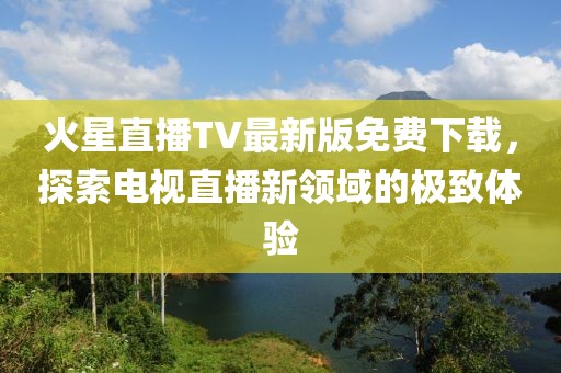 火星直播TV最新版免費(fèi)下載，探索電視直播新領(lǐng)域的極致體驗(yàn)