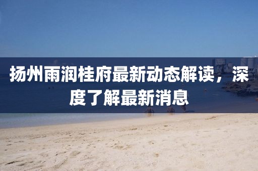 揚州雨潤桂府最新動態(tài)解讀，深度了解最新消息