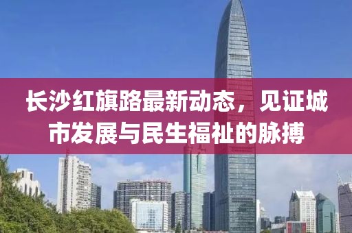 長(zhǎng)沙紅旗路最新動(dòng)態(tài)，見證城市發(fā)展與民生福祉的脈搏